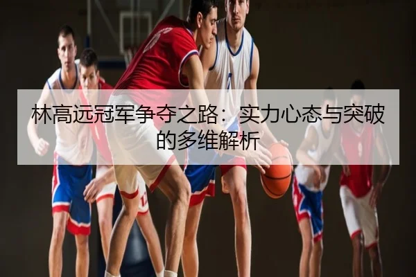 林高远冠军争夺之路：实力心态与突破的多维解析