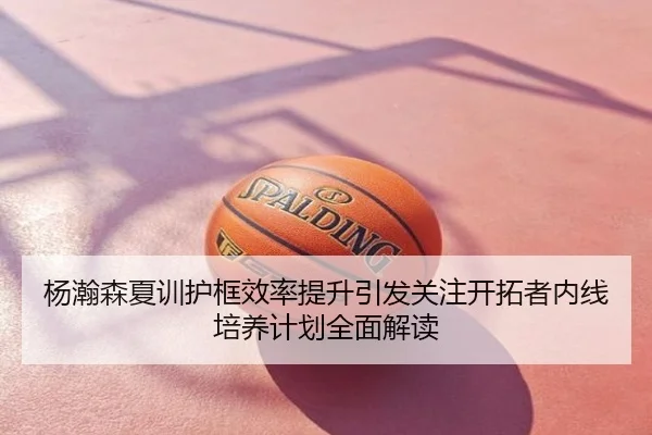 杨瀚森夏训护框效率提升引发关注开拓者内线培养计划全面解读