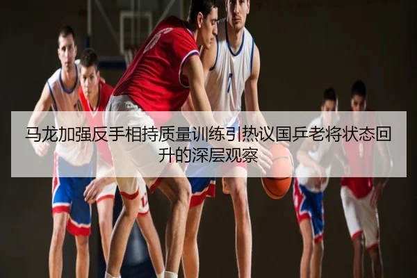 马龙加强反手相持质量训练引热议国乒老将状态回升的深层观察