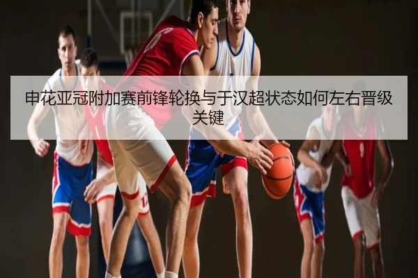 申花亚冠附加赛前锋轮换与于汉超状态如何左右晋级关键