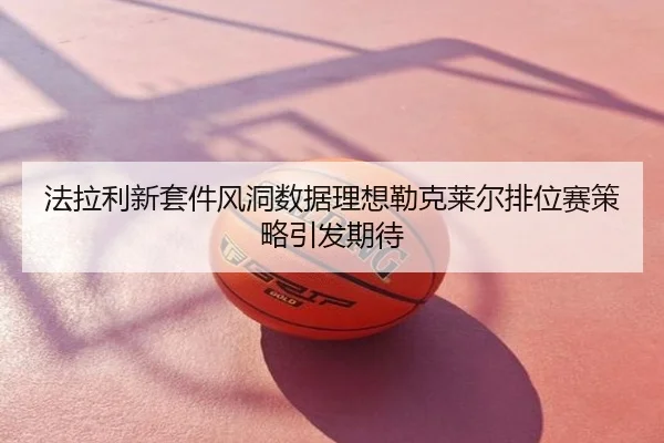 法拉利新套件风洞数据理想勒克莱尔排位赛策略引发期待