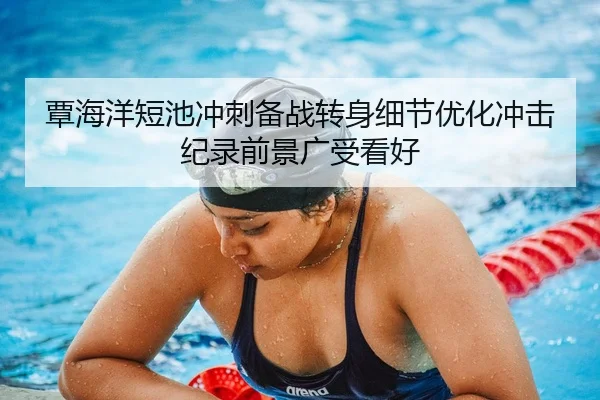 覃海洋短池冲刺备战转身细节优化冲击纪录前景广受看好