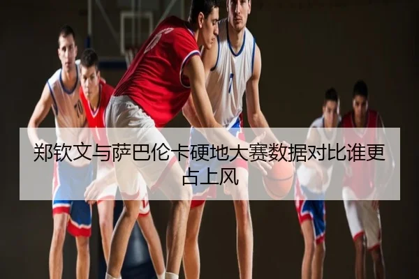 郑钦文与萨巴伦卡硬地大赛数据对比谁更占上风