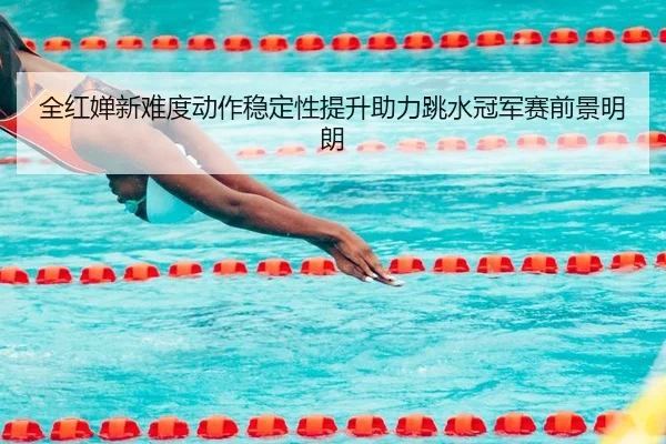 全红婵新难度动作稳定性提升助力跳水冠军赛前景明朗