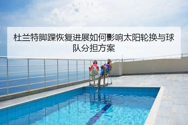 杜兰特脚踝恢复进展如何影响太阳轮换与球队分担方案